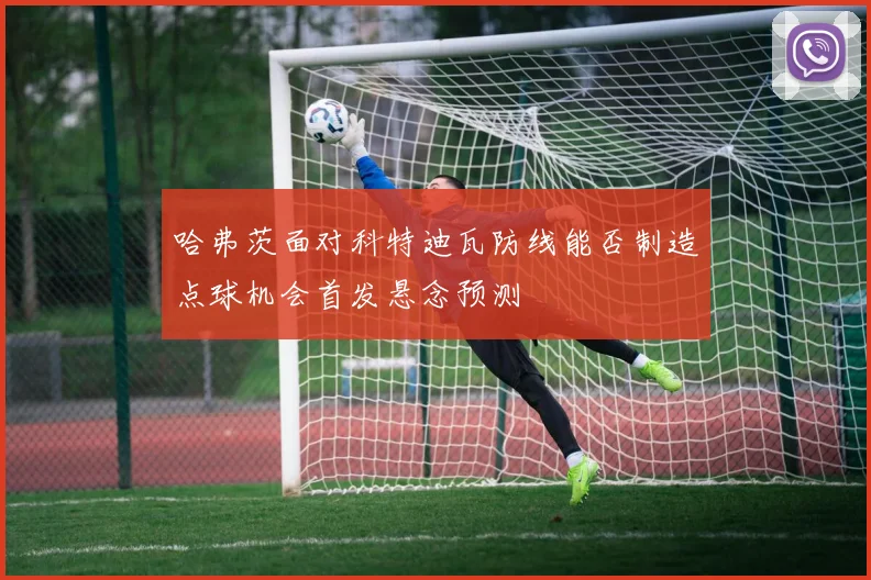 哈弗茨面对科特迪瓦防线能否制造点球机会首发悬念预测