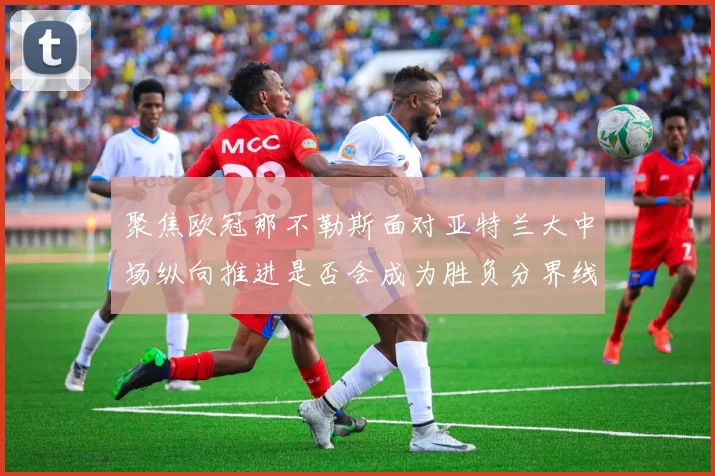 聚焦欧冠那不勒斯面对亚特兰大中场纵向推进是否会成为胜负分界线
