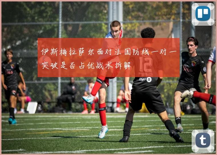 伊斯梅拉萨尔面对法国防线一对一突破是否占优战术拆解