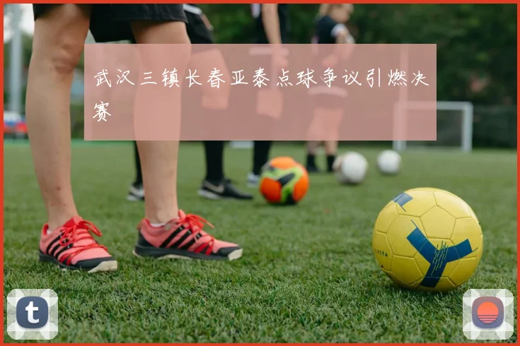 武汉三镇长春亚泰点球争议引燃决赛