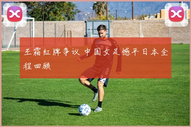 王霜红牌争议 中国女足憾平日本全程回顾