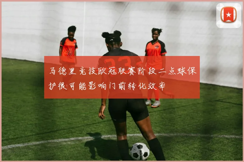 马德里竞技欧冠联赛阶段二点球保护很可能影响门前转化效率