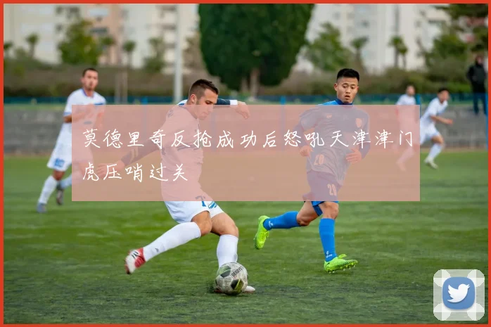 莫德里奇反抢成功后怒吼天津津门虎压哨过关