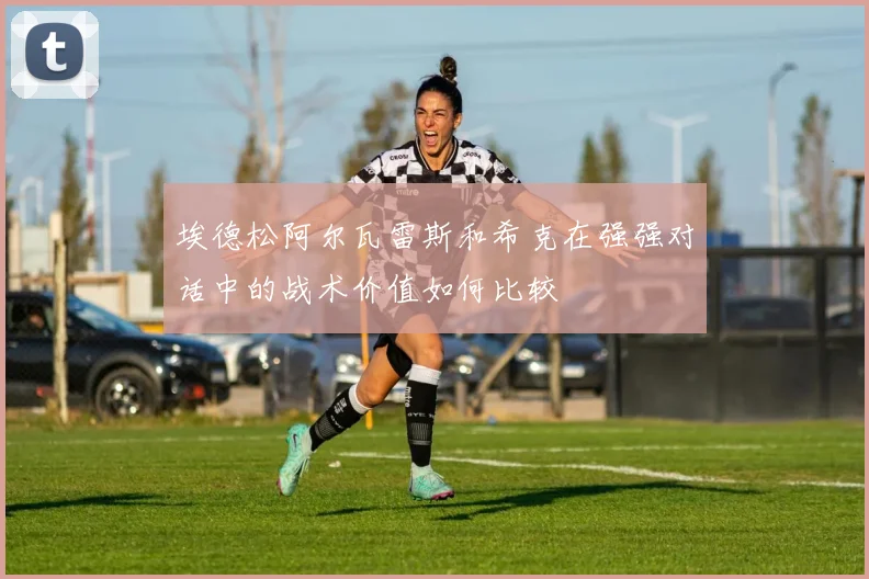 埃德松阿尔瓦雷斯和希克在强强对话中的战术价值如何比较