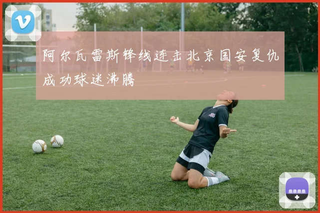 阿尔瓦雷斯锋线连击北京国安复仇成功球迷沸腾